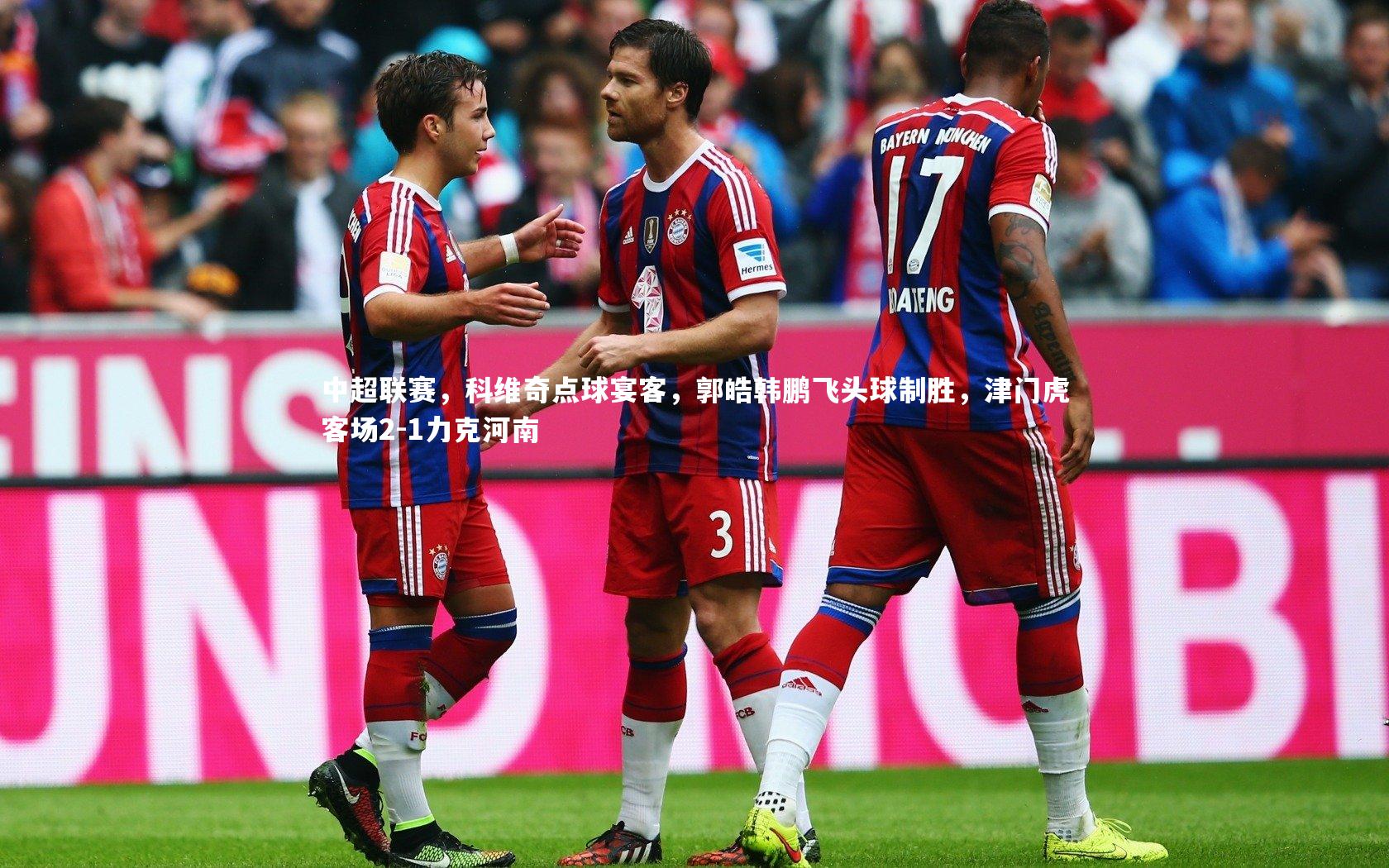 南宫娱乐：中超联赛，科维奇点球宴客，郭皓韩鹏飞头球制胜，津门虎客场2-1力克河南